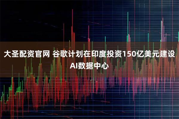 大圣配资官网 谷歌计划在印度投资150亿美元建设AI数据中心