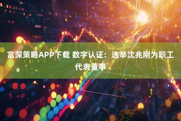 富深策略APP下载 数字认证：选举沈兆刚为职工代表董事
