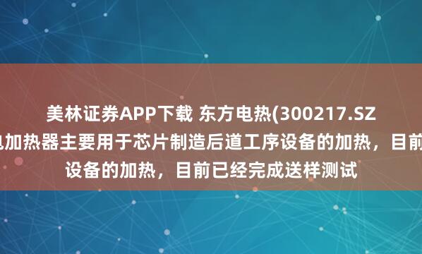 美林证券APP下载 东方电热(300217.SZ)：研发的半导体电加热器主要用于芯片制造后道工序设备的加热，目前已经完成送样测试
