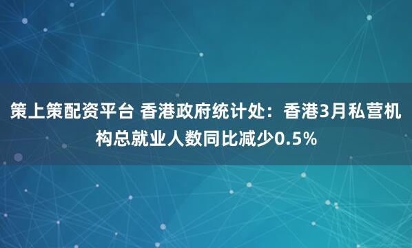 策上策配资平台 香港政府统计处:香港3月私营机构总就业人数同比减少0.5%