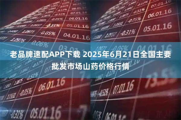 老品牌速配APP下载 2025年6月21日全国主要批发市场山药价格行情
