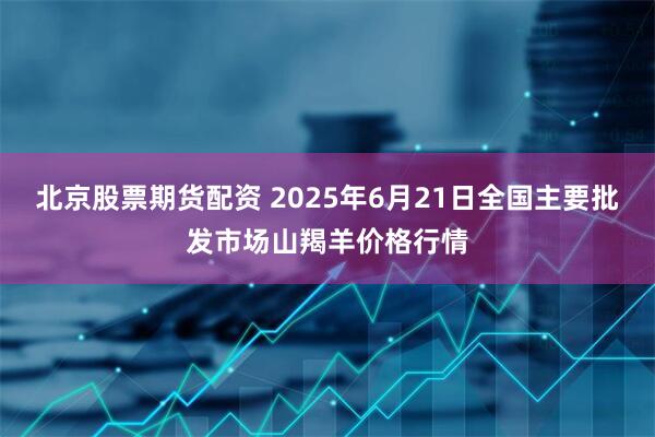 北京股票期货配资 2025年6月21日全国主要批发市场山羯羊价格行情
