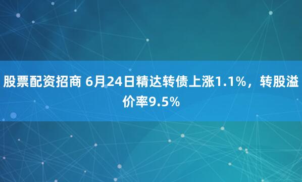 股票配资招商 6月24日精达转债上涨1.1%，转股溢价率9.5%