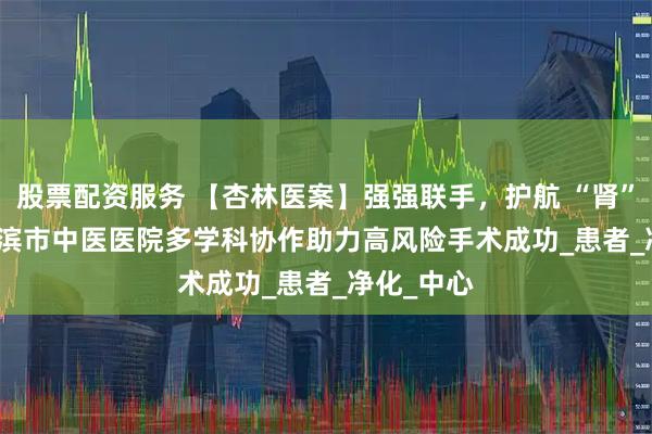 股票配资服务 【杏林医案】强强联手,护航 “肾” 命 | 哈尔滨市中医医院多学科协作助力高风险手术成功_患者_净化_中心