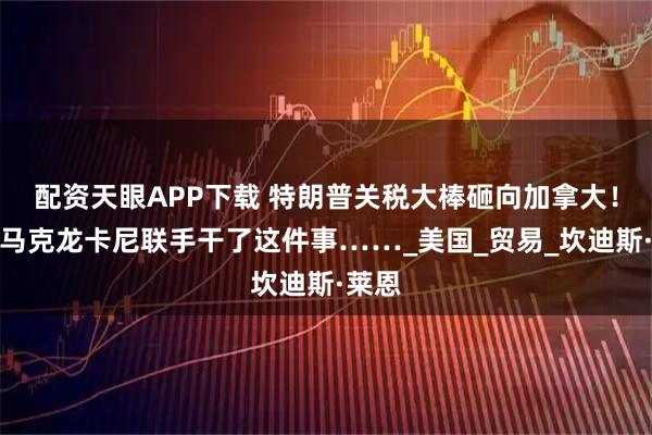 配资天眼APP下载 特朗普关税大棒砸向加拿大！就因马克龙卡尼联手干了这件事……_美国_贸易_坎迪斯·莱恩