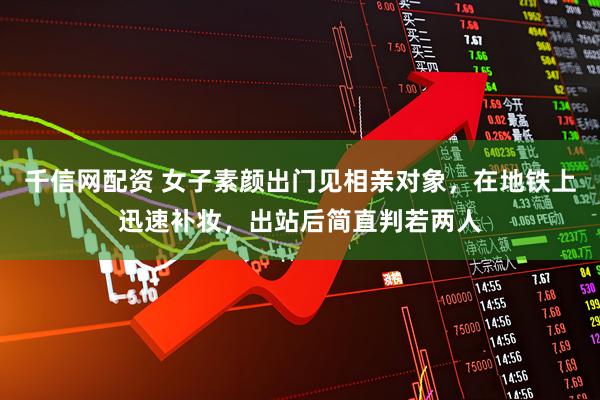 千信网配资 女子素颜出门见相亲对象，在地铁上迅速补妆，出站后简直判若两人