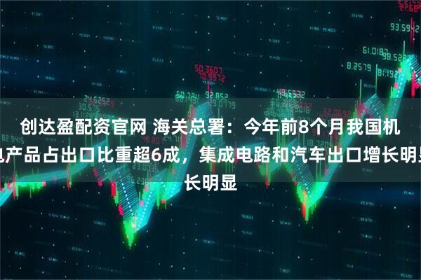 创达盈配资官网 海关总署:今年前8个月我国机电产品占出口比重超6成,集成电路和汽车出口增长明显