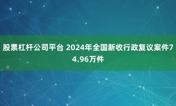 股票杠杆公司平台 2024年全国新收行政复议案件74.96万件