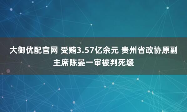 大御优配官网 受贿3.57亿余元 贵州省政协原副主席陈晏一审被判死缓