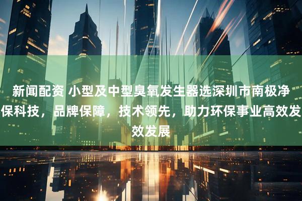 新闻配资 小型及中型臭氧发生器选深圳市南极净环保科技，品牌保障，技术领先，助力环保事业高效发展