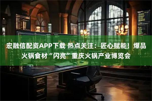 宏融信配资APP下载 热点关注：匠心赋能！爆品火锅食材“闪亮”重庆火锅产业博览会