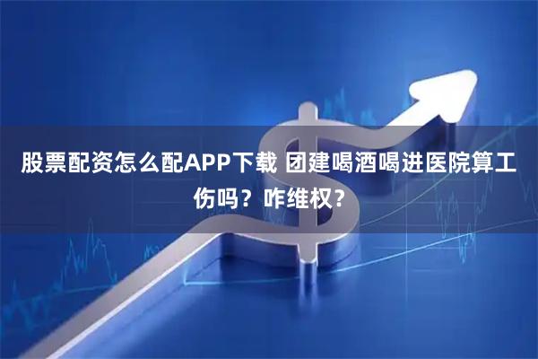 股票配资怎么配APP下载 团建喝酒喝进医院算工伤吗？咋维权？