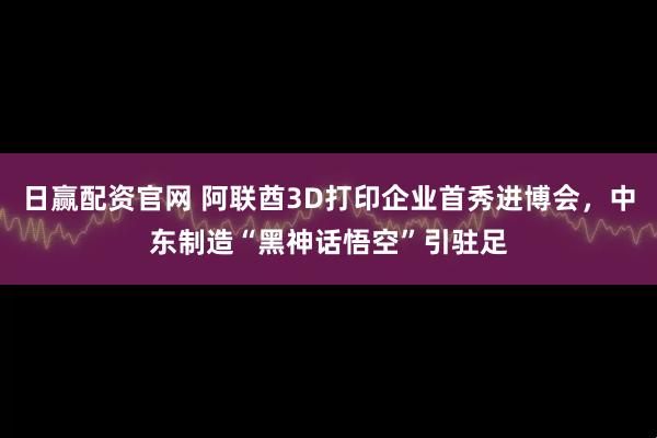 日赢配资官网 阿联酋3D打印企业首秀进博会，中东制造“黑神话悟空”引驻足
