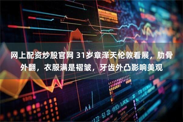 网上配资炒股官网 31岁章泽天伦敦看展，肋骨外翻，衣服满是褶皱，牙齿外凸影响美观