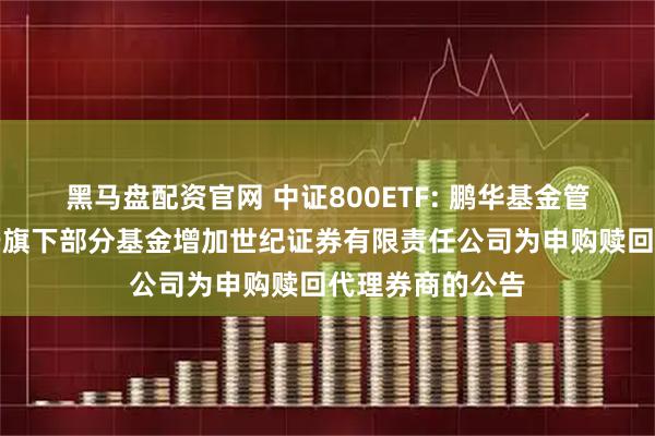 黑马盘配资官网 中证800ETF: 鹏华基金管理有限公司关于旗下部分基金增加世纪证券有限责任公司为申购赎回代理券商的公告