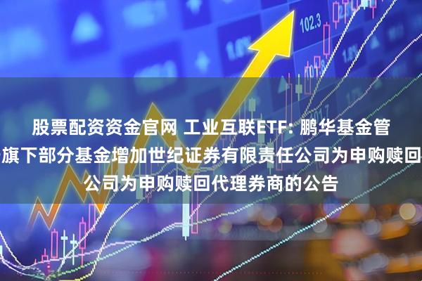股票配资资金官网 工业互联ETF: 鹏华基金管理有限公司关于旗下部分基金增加世纪证券有限责任公司为申购赎回代理券商的公告