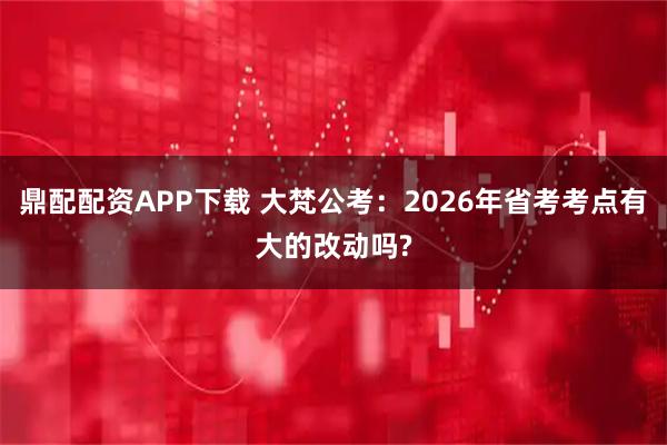 鼎配配资APP下载 大梵公考：2026年省考考点有大的改动吗?