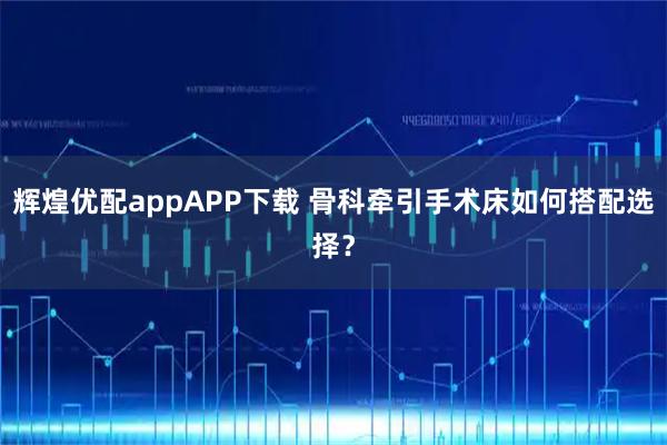 辉煌优配appAPP下载 骨科牵引手术床如何搭配选择？