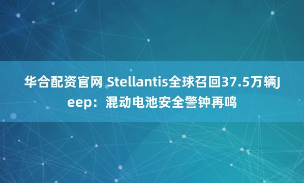 华合配资官网 Stellantis全球召回37.5万辆Jeep：混动电池安全警钟再鸣