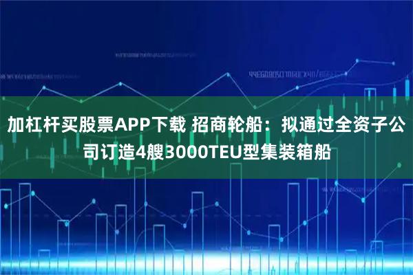 加杠杆买股票APP下载 招商轮船：拟通过全资子公司订造4艘3000TEU型集装箱船
