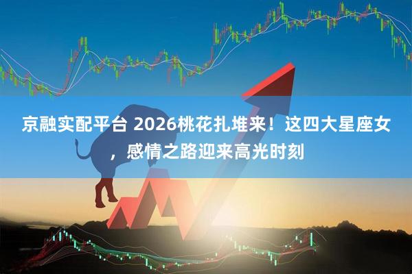 京融实配平台 2026桃花扎堆来！这四大星座女，感情之路迎来高光时刻