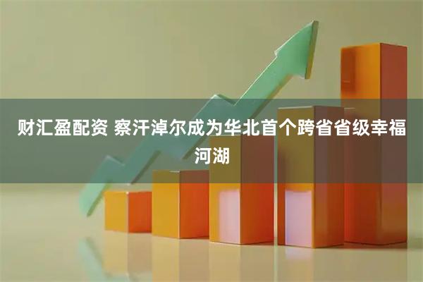 财汇盈配资 察汗淖尔成为华北首个跨省省级幸福河湖