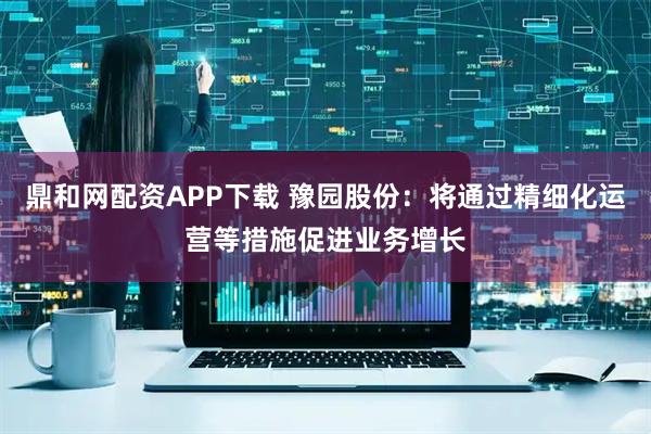 鼎和网配资APP下载 豫园股份：将通过精细化运营等措施促进业务增长