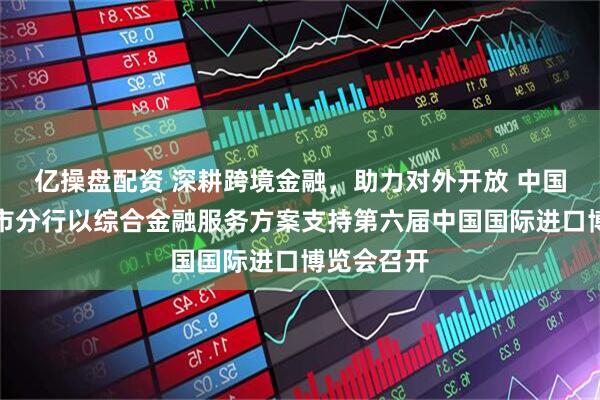 亿操盘配资 深耕跨境金融，助力对外开放 中国银行上海市分行以综合金融服务方案支持第六届中国国际进口博览会召开