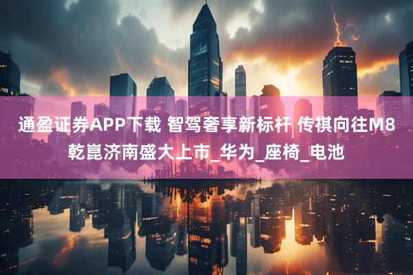通盈证券APP下载 智驾奢享新标杆 传祺向往M8乾崑济南盛大上市_华为_座椅_电池