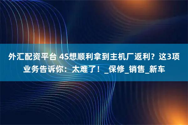 外汇配资平台 4S想顺利拿到主机厂返利？这3项业务告诉你：太难了！_保修_销售_新车
