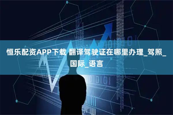 恒乐配资APP下载 翻译驾驶证在哪里办理_驾照_国际_语言