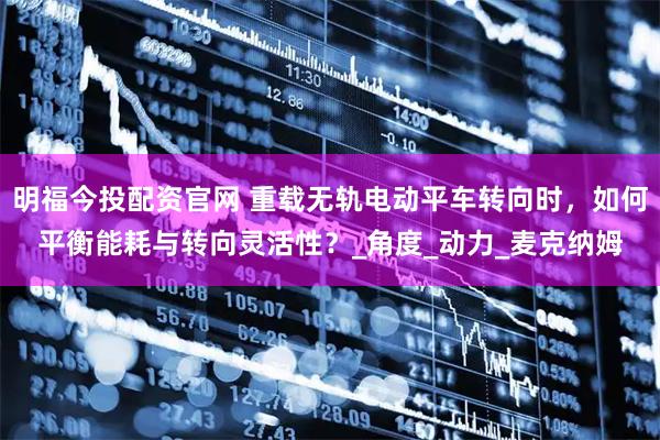 明福今投配资官网 重载无轨电动平车转向时，如何平衡能耗与转向灵活性？_角度_动力_麦克纳姆