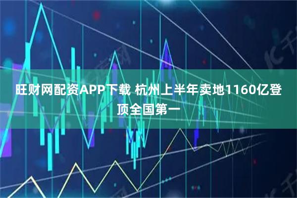 旺财网配资APP下载 杭州上半年卖地1160亿登顶全国第一