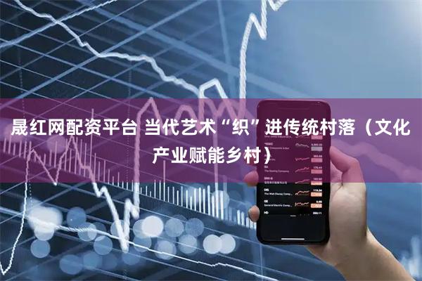 晟红网配资平台 当代艺术“织”进传统村落（文化产业赋能乡村）