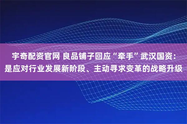 宇奇配资官网 良品铺子回应“牵手”武汉国资：是应对行业发展新阶段、主动寻求变革的战略升级