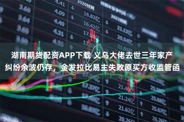 湖南期货配资APP下载 义乌大佬去世三年家产纠纷余波仍存，金发拉比易主失败原买方收监管函