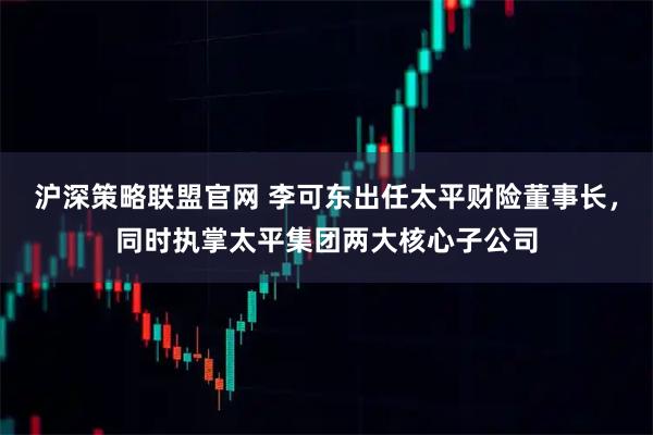 沪深策略联盟官网 李可东出任太平财险董事长，同时执掌太平集团两大核心子公司