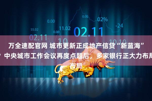 万全速配官网 城市更新正成地产信贷“新蓝海”？中央城市工作会议再度点题后，多家银行正大力布局