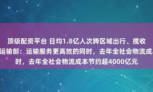 顶级配资平台 日均1.8亿人次跨区域出行、揽收4.78亿件快递交通运输部：运输服务更高效的同时，去年全社会物流成本节约超4000亿元
