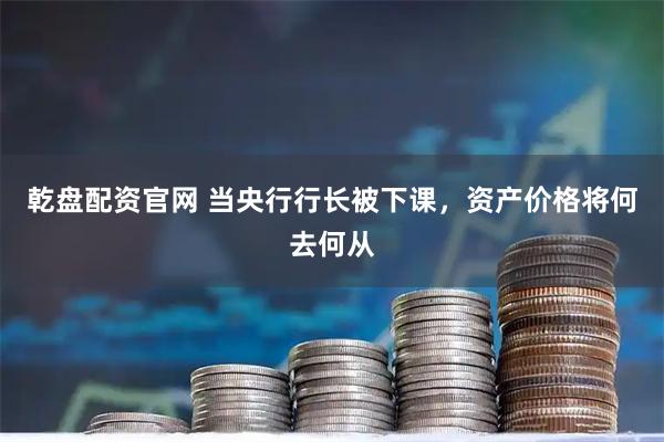 乾盘配资官网 当央行行长被下课，资产价格将何去何从
