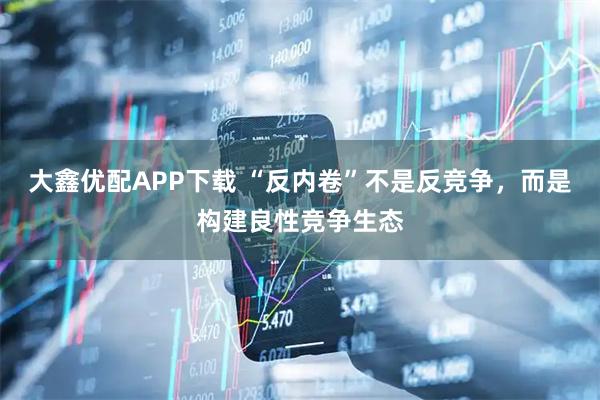 大鑫优配APP下载 “反内卷”不是反竞争，而是构建良性竞争生态