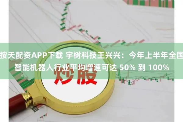 按天配资APP下载 宇树科技王兴兴：今年上半年全国智能机器人行业平均增速可达 50% 到 100%