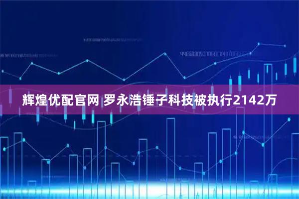 辉煌优配官网 罗永浩锤子科技被执行2142万