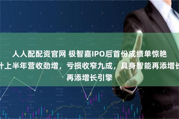 人人配配资官网 极智嘉IPO后首份成绩单惊艳！预计上半年营收劲增，亏损收窄九成，具身智能再添增长引擎