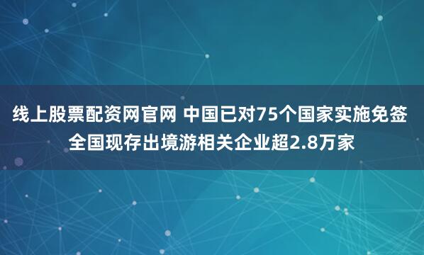 线上股票配资网官网 中国已对75个国家实施免签 全国现存出境游相关企业超2.8万家