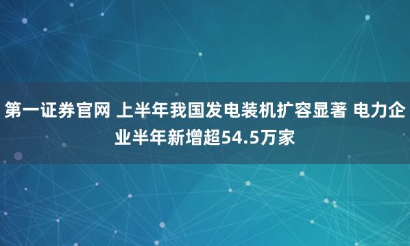 第一证券官网 上半年我国发电装机扩容显著 电力企业半年新增超54.5万家