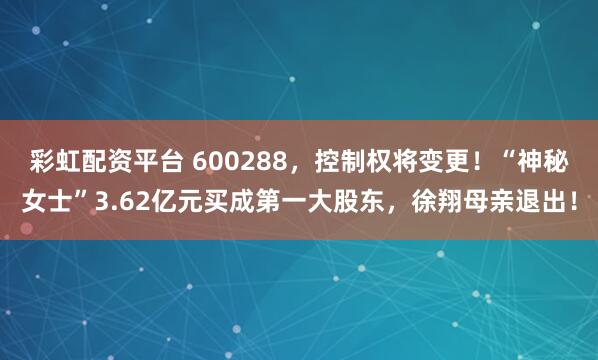 彩虹配资平台 600288，控制权将变更！“神秘女士”3.62亿元买成第一大股东，徐翔母亲退出！