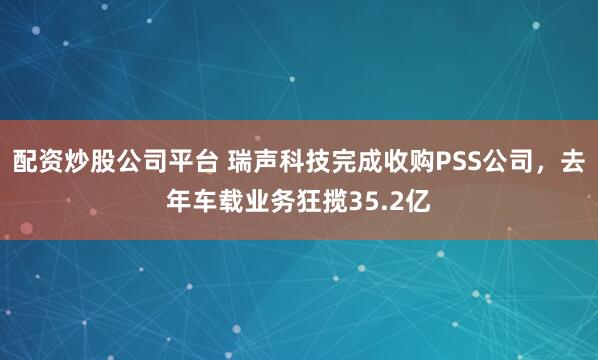 配资炒股公司平台 瑞声科技完成收购PSS公司,去年车载业务狂揽35.2亿