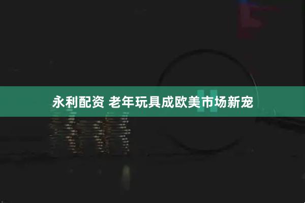 永利配资 老年玩具成欧美市场新宠