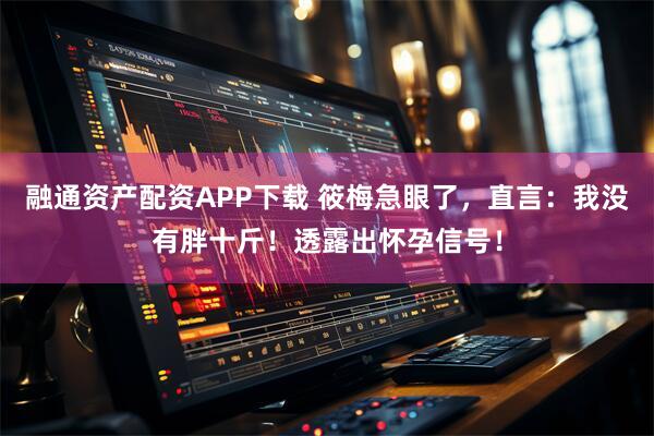 融通资产配资APP下载 筱梅急眼了，直言：我没有胖十斤！透露出怀孕信号！